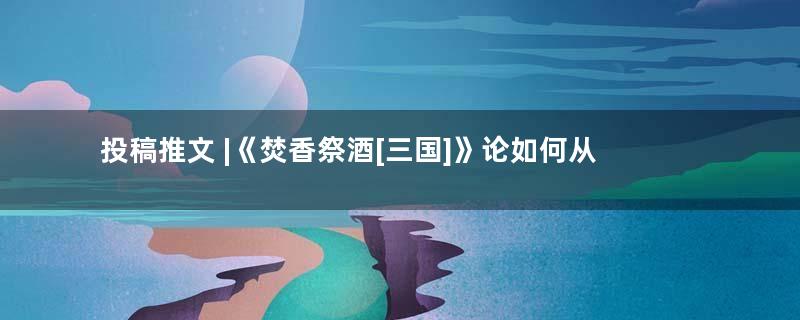 投稿推文 |《焚香祭酒[三国]》论如何从文盲成为真谋士